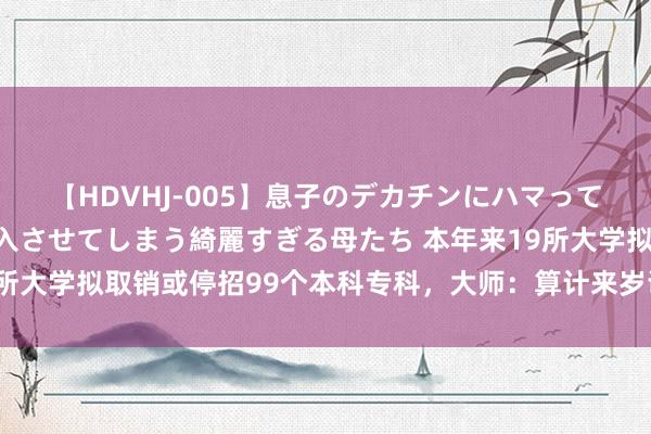 【HDVHJ-005】息子のデカチンにハマってしまい毎日のように挿入させてしまう綺麗すぎる母たち 本年来19所大学拟取销或停招99个本科专科，大师：算计来岁调度力度也很大