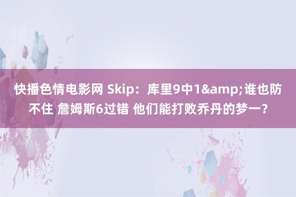 快播色情电影网 Skip：库里9中1&谁也防不住 詹姆斯6过错 他们能打败乔丹的梦一？