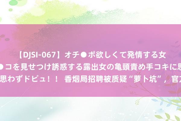 【DJSI-067】オチ●ポ欲しくて発情する女たち ところ構わずオマ●コを見せつけ誘惑する露出女の亀頭責め手コキに思わずドピュ！！ 香烟局招聘被质疑“萝卜坑”，官方酬谢“是企业本色需要”