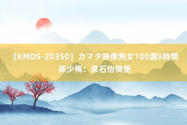 【KMDS-20350】カマタ映像熟女100選8時間 陈少梅：泉石怡情册