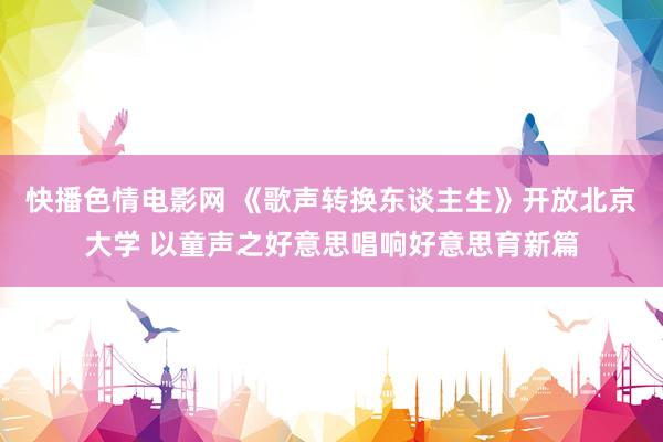 快播色情电影网 《歌声转换东谈主生》开放北京大学 以童声之好意思唱响好意思育新篇