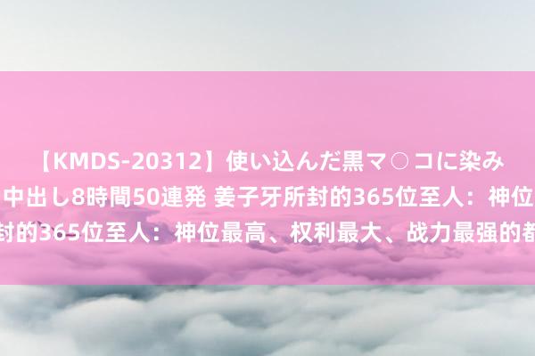 【KMDS-20312】使い込んだ黒マ○コに染み渡る息子の精液ドロドロ中出し8時間50連発 姜子牙所封的365位至人：神位最高、权利最大、战力最强的都是谁