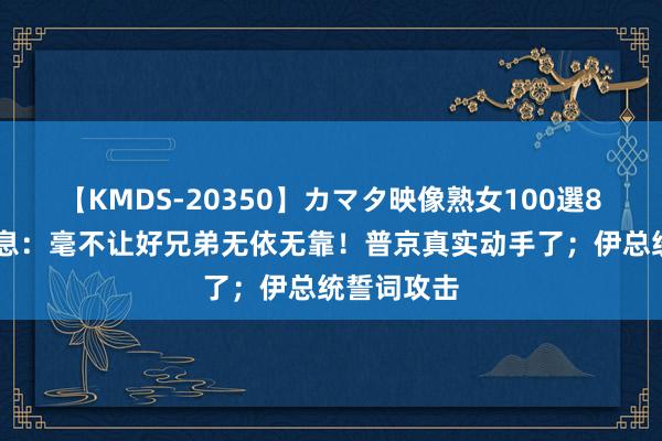 【KMDS-20350】カマタ映像熟女100選8時間 三讯息：毫不让好兄弟无依无靠！普京真实动手了；伊总统誓词攻击