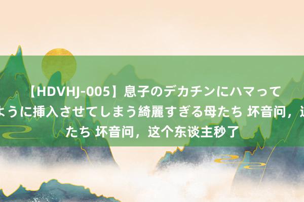 【HDVHJ-005】息子のデカチンにハマってしまい毎日のように挿入させてしまう綺麗すぎる母たち 坏音问，这个东谈主秒了