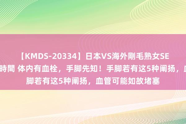 【KMDS-20334】日本VS海外剛毛熟女SEX対決！！40人8時間 体内有血栓，手脚先知！手脚若有这5种阐扬，血管可能如故堵塞