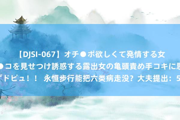 【DJSI-067】オチ●ポ欲しくて発情する女たち ところ構わずオマ●コを見せつけ誘惑する露出女の亀頭責め手コキに思わずドピュ！！ 永恒步行能把六类病走没？大夫提出：50岁后这么作念，裁汰生病风险