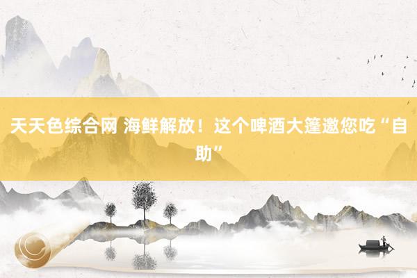 天天色综合网 海鲜解放！这个啤酒大篷邀您吃“自助”