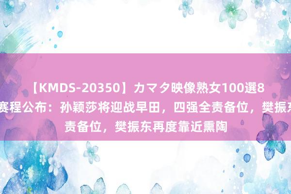 【KMDS-20350】カマタ映像熟女100選8時間 奥运最新赛程公布：孙颖莎将迎战早田，四强全责备位，樊振东再度靠近熏陶