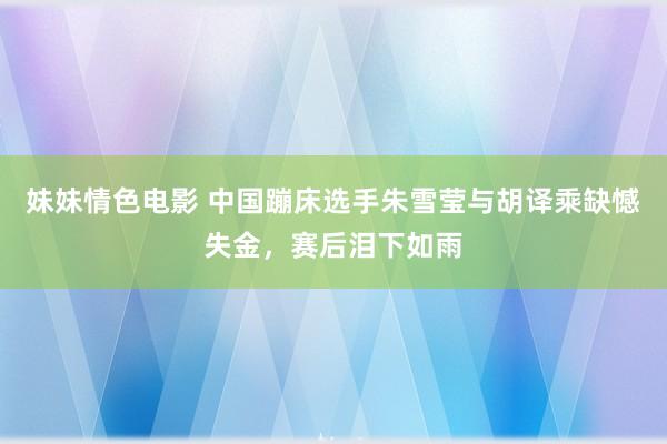 妹妹情色电影 中国蹦床选手朱雪莹与胡译乘缺憾失金，赛后泪下如雨