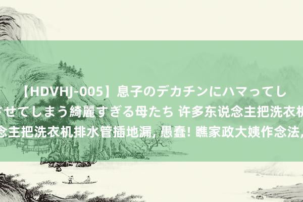 【HDVHJ-005】息子のデカチンにハマってしまい毎日のように挿入させてしまう綺麗すぎる母たち 许多东说念主把洗衣机排水管插地漏， 愚蠢! 瞧家政大姨作念法， 太贤达了!