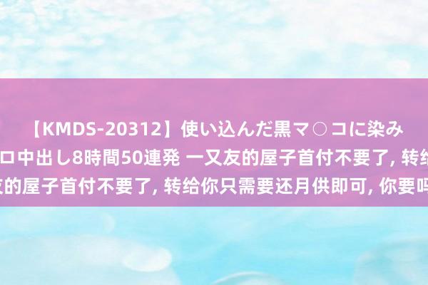 【KMDS-20312】使い込んだ黒マ○コに染み渡る息子の精液ドロドロ中出し8時間50連発 一又友的屋子首付不要了， 转给你只需要还月供即可， 你要吗?