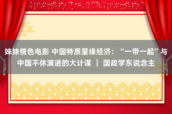 妹妹情色电影 中国特质量缘经济：“一带一起”与中国不休演进的大计谋 ｜ 国政学东说念主