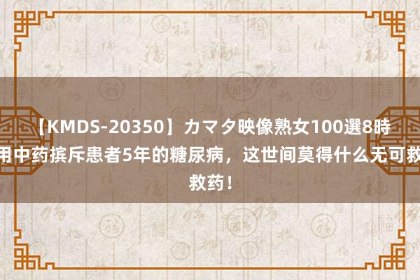 【KMDS-20350】カマタ映像熟女100選8時間 用中药摈斥患者5年的糖尿病，这世间莫得什么无可救药！