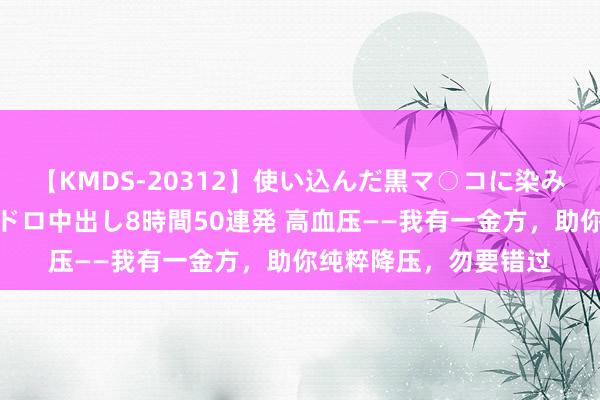 【KMDS-20312】使い込んだ黒マ○コに染み渡る息子の精液ドロドロ中出し8時間50連発 高血压——我有一金方，助你纯粹降压，勿要错过