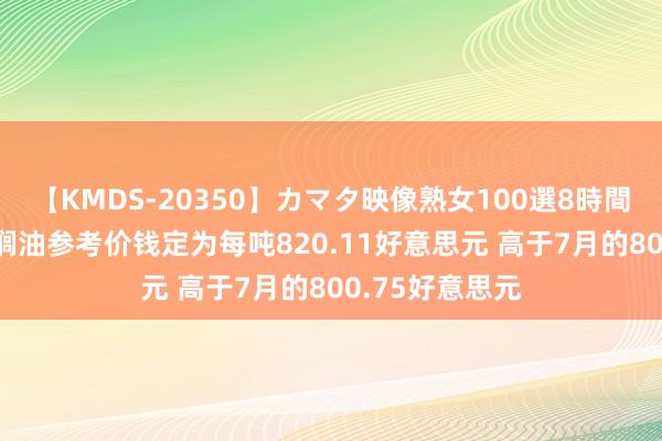 【KMDS-20350】カマタ映像熟女100選8時間 印尼8月毛棕榈油参考价钱定为每吨820.11好意思元 高于7月的800.75好意思元