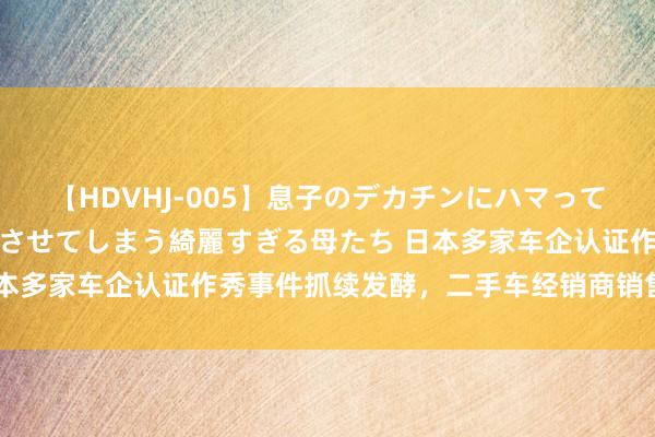 【HDVHJ-005】息子のデカチンにハマってしまい毎日のように挿入させてしまう綺麗すぎる母たち 日本多家车企认证作秀事件抓续发酵，二手车经销商销售额暴减