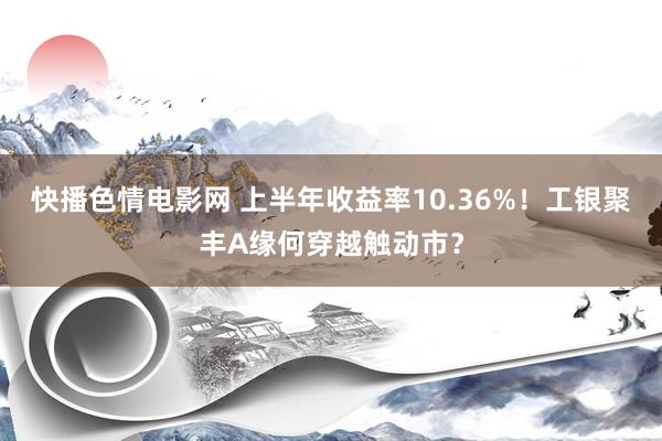 快播色情电影网 上半年收益率10.36%！工银聚丰A缘何穿越触动市？