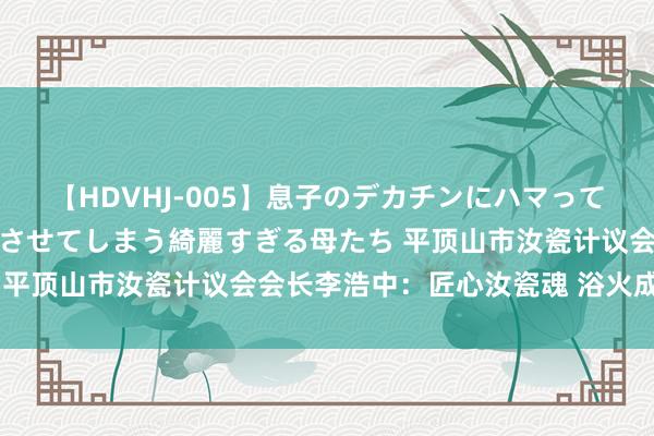 【HDVHJ-005】息子のデカチンにハマってしまい毎日のように挿入させてしまう綺麗すぎる母たち 平顶山市汝瓷计议会会长李浩中：匠心汝瓷魂 浴火成天青