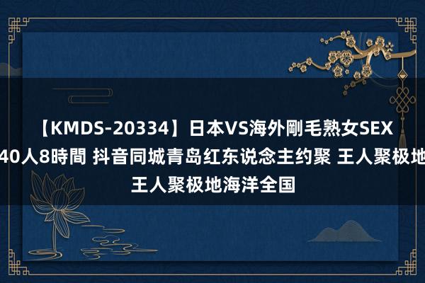 【KMDS-20334】日本VS海外剛毛熟女SEX対決！！40人8時間 抖音同城青岛红东说念主约聚 王人聚极地海洋全国