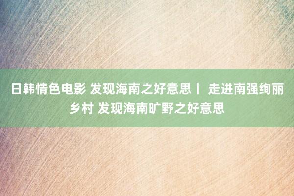 日韩情色电影 发现海南之好意思丨 走进南强绚丽乡村 发现海南旷野之好意思