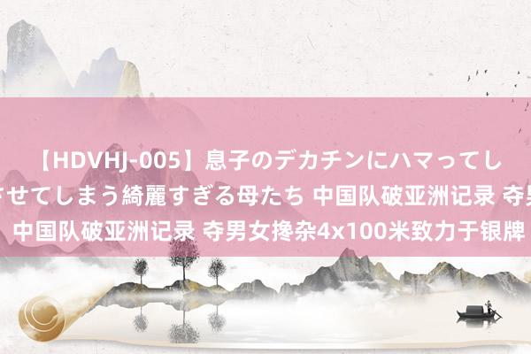 【HDVHJ-005】息子のデカチンにハマってしまい毎日のように挿入させてしまう綺麗すぎる母たち 中国队破亚洲记录 夺男女搀杂4x100米致力于银牌