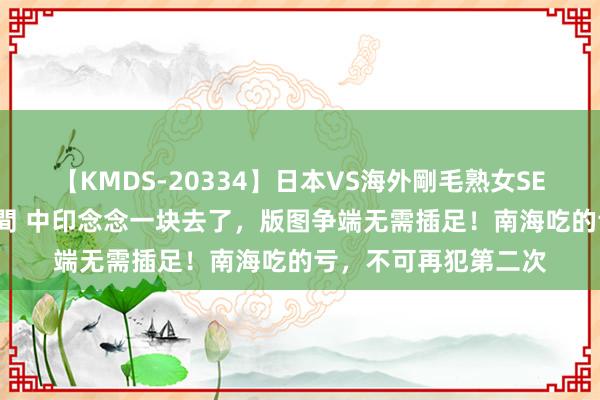 【KMDS-20334】日本VS海外剛毛熟女SEX対決！！40人8時間 中印念念一块去了，版图争端无需插足！南海吃的亏，不可再犯第二次