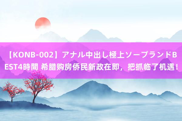 【KONB-002】アナル中出し極上ソープランドBEST4時間 希腊购房侨民新政在即，把抓临了机遇！