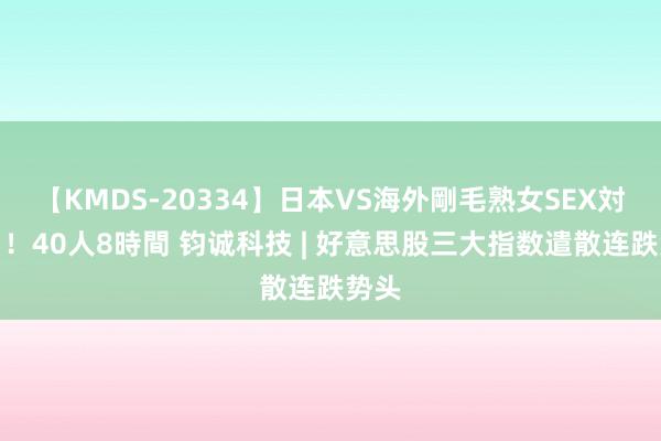 【KMDS-20334】日本VS海外剛毛熟女SEX対決！！40人8時間 钧诚科技 | 好意思股三大指数遣散连跌势头