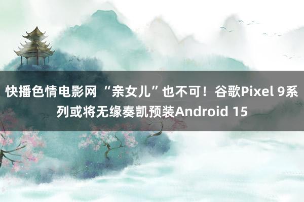 快播色情电影网 “亲女儿”也不可！谷歌Pixel 9系列或将无缘奏凯预装Android 15