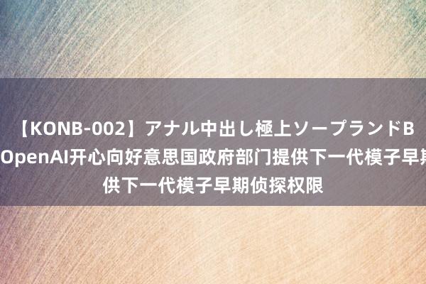 【KONB-002】アナル中出し極上ソープランドBEST4時間 OpenAI开心向好意思国政府部门提供下一代模子早期侦探权限