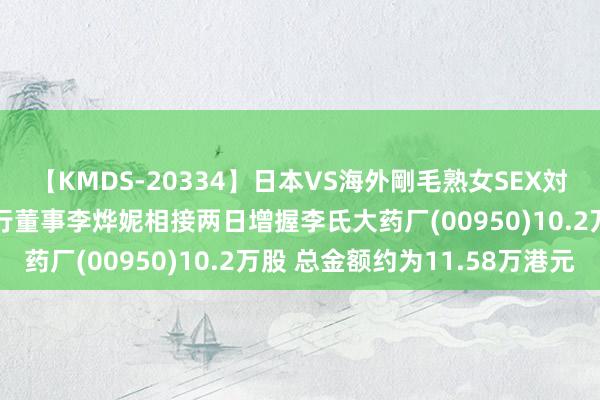 【KMDS-20334】日本VS海外剛毛熟女SEX対決！！40人8時間 实行董事李烨妮相接两日增握李氏大药厂(00950)10.2万股 总金额约为11.58万港元