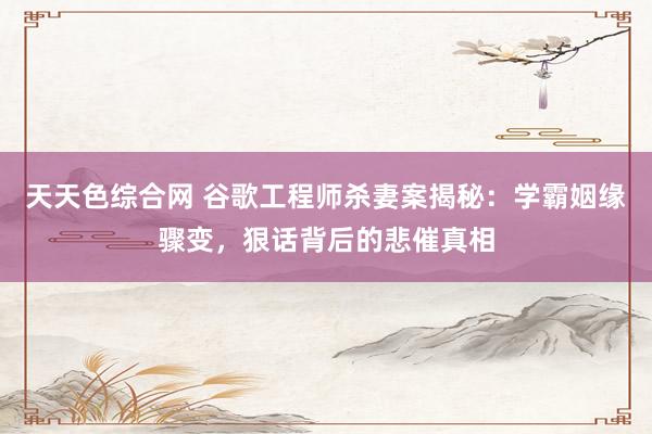 天天色综合网 谷歌工程师杀妻案揭秘：学霸姻缘骤变，狠话背后的悲催真相