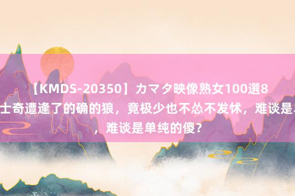 【KMDS-20350】カマタ映像熟女100選8時間 当哈士奇遭逢了的确的狼，竟极少也不怂不发怵，难谈是单纯的傻？