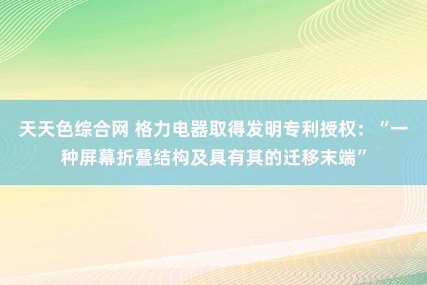 天天色综合网 格力电器取得发明专利授权：“一种屏幕折叠结构及具有其的迁移末端”