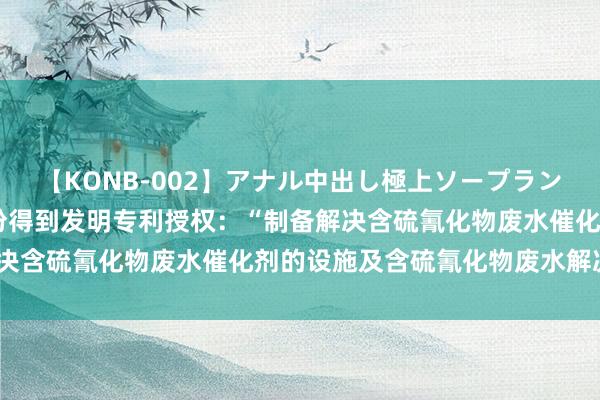 【KONB-002】アナル中出し極上ソープランドBEST4時間 柳钢股份得到发明专利授权：“制备解决含硫氰化物废水催化剂的设施及含硫氰化物废水解决设施”