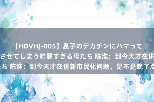 【HDVHJ-005】息子のデカチンにハマってしまい毎日のように挿入させてしまう綺麗すぎる母たち 陈淮：到今天才在讲新市民化问题，是不是晚了点？