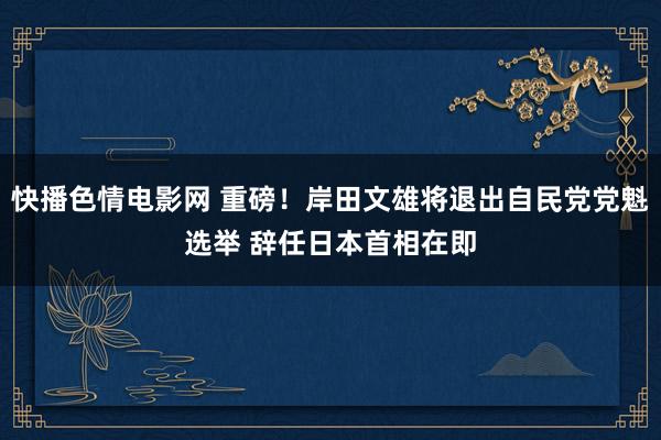 快播色情电影网 重磅！岸田文雄将退出自民党党魁选举 辞任日本首相在即