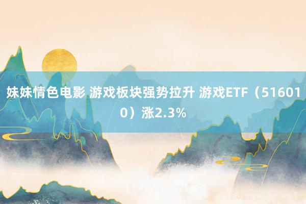 妹妹情色电影 游戏板块强势拉升 游戏ETF（516010）涨2.3%