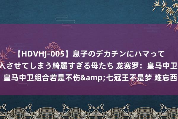 【HDVHJ-005】息子のデカチンにハマってしまい毎日のように挿入させてしまう綺麗すぎる母たち 龙赛罗：皇马中卫组合若是不伤&七冠王不是梦 难忘西班牙打败法国