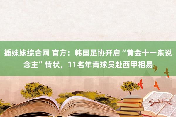 插妹妹综合网 官方：韩国足协开启“黄金十一东说念主”情状，11名年青球员赴西甲相易