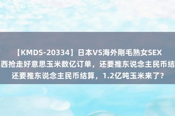 【KMDS-20334】日本VS海外剛毛熟女SEX対決！！40人8時間 巴西抢走好意思玉米数亿订单，还要推东说念主民币结算，1.2亿吨玉米来了？