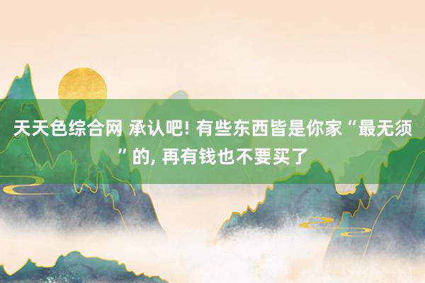 天天色综合网 承认吧! 有些东西皆是你家“最无须”的， 再有钱也不要买了