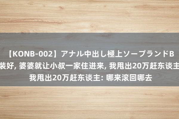 【KONB-002】アナル中出し極上ソープランドBEST4時間 新址装好， 婆婆就让小叔一家住进来， 我甩出20万赶东谈主: 哪来滚回哪去