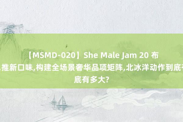 【MSMD-020】She Male Jam 20 布局低糖，推新口味，构建全场景奢华品项矩阵，北冰洋动作到底有多大?