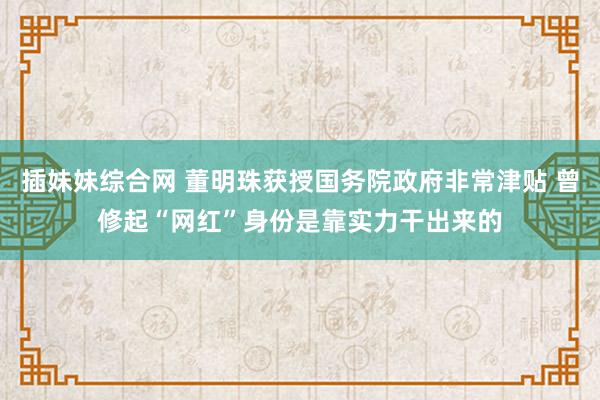 插妹妹综合网 董明珠获授国务院政府非常津贴 曾修起“网红”身份是靠实力干出来的