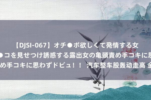 【DJSI-067】オチ●ポ欲しくて発情する女たち ところ構わずオマ●コを見せつけ誘惑する露出女の亀頭責め手コキに思わずドピュ！！ 汽车整车股轰动走高 金龙汽车3连板