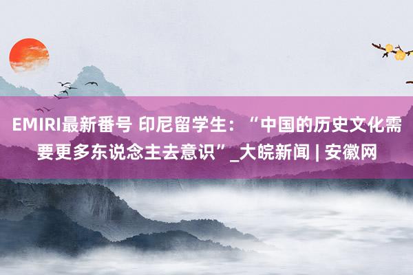 EMIRI最新番号 印尼留学生：“中国的历史文化需要更多东说念主去意识”_大皖新闻 | 安徽网