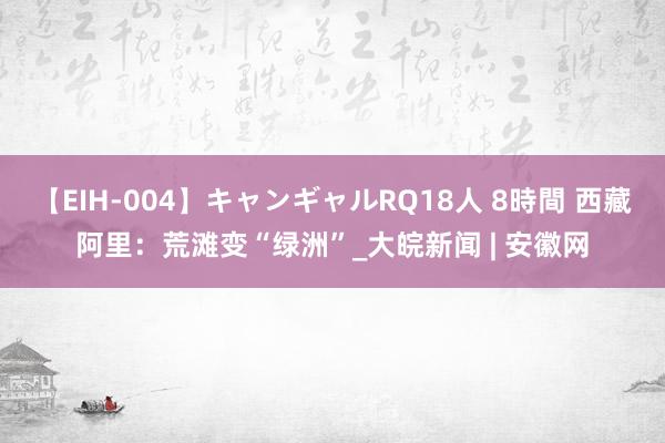 【EIH-004】キャンギャルRQ18人 8時間 西藏阿里：荒滩变“绿洲”_大皖新闻 | 安徽网