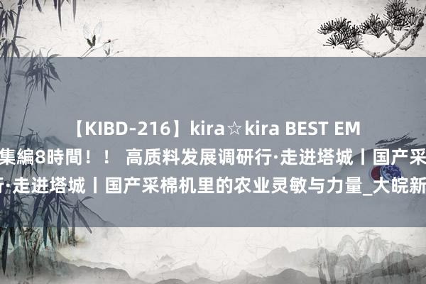 【KIBD-216】kira☆kira BEST EMIRI-中出し性交20発超え-総集編8時間！！ 高质料发展调研行·走进塔城丨国产采棉机里的农业灵敏与力量_大皖新闻 | 安徽网