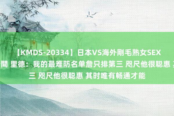 【KMDS-20334】日本VS海外剛毛熟女SEX対決！！40人8時間 里德：我的最难防名单詹只排第三 咫尺他很聪惠 其时唯有畅通才能